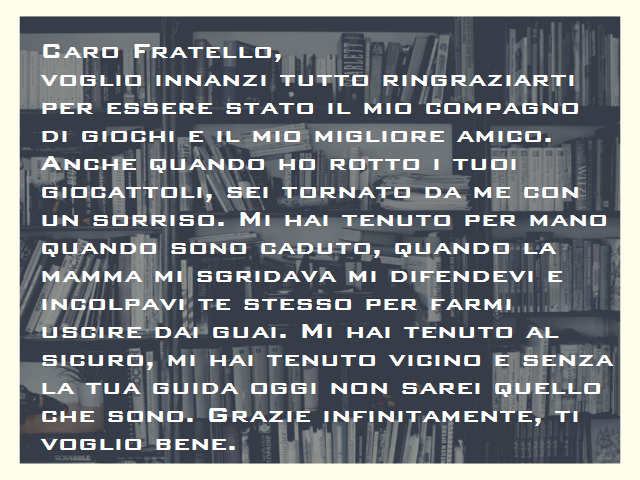 Caro Fratello,voglio innanzi tutto ringraziarti per essere stato il mio compagno di giochi e il mio migliore amico. Anche quando ho rotto i tuoi giocattoli, sei tornato da me con un sorriso. Mi hai tenuto per mano quando sono caduto, quando la mamma mi sg