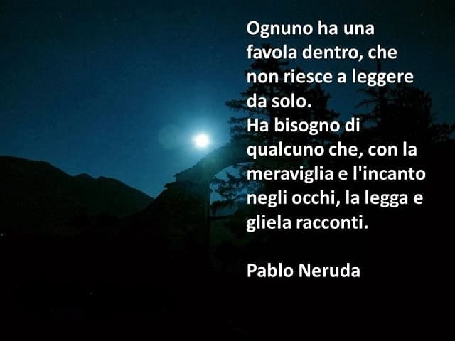 Ognuno ha una favola dentro, che non riesce a leggere da solo. Ha bisogno di qualcuno che, con la meraviglia e l'incanto negli occhi, la legga e gliela racconti. (Pablo Neruda)