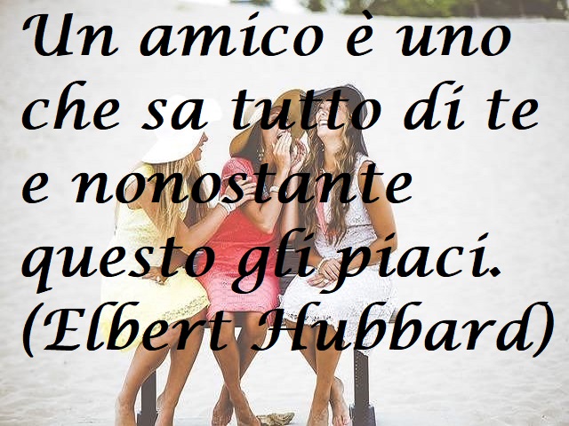 Un amico è uno che sa tutto di te e nonostante questo gli piaci. (Elbert Hubbard)