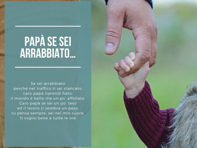 Papà se sei arrabbiato… Se sei arrabbiato perché nel traffico ti sei stancato, caro papà riprendi fiato: il mondo è bello ma un po’ affollato. Caro papà se sei un po’ teso ed il lavoro ti sembra un peso, tu pensa sempre: sei nel mio cuore, ti voglio bene 