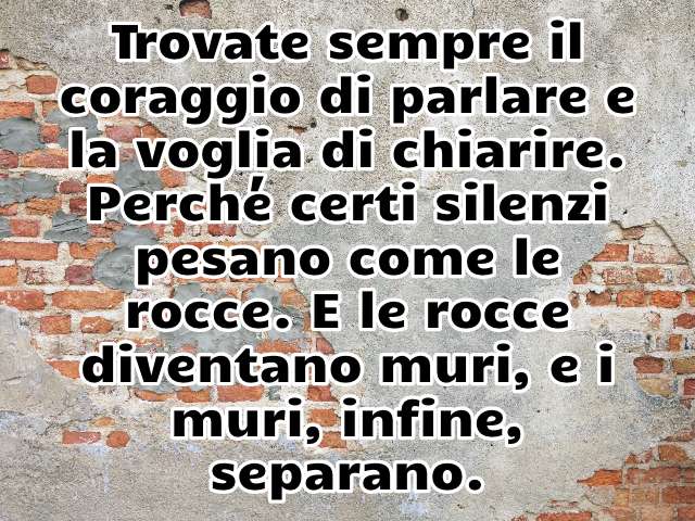 Trovate sempre il coraggio di parlare e la voglia di chiarire. Perché certi silenzi pesano come le rocce. E le rocce diventano muri, e i muri, infine, separano.
