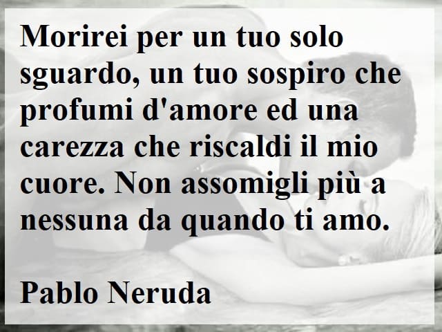 Morirei per un tuo solo sguardo, un tuo sospiro che profumi d'amore e una carezza che riscaldi il mio cuore. Non assomigli più a nessuna da quando ti amo.(Pablo Neruda)