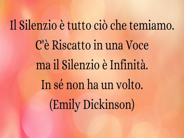 Il Silenzio è tutto ciò che temiamo. C'è Riscatto in una Voce ma il Silenzio è Infinità. In sé non ha un volto. (Emily Dickinson)