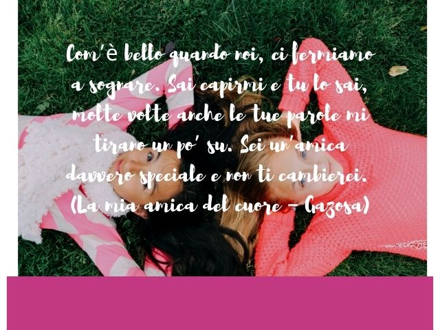 Com’è bello quando noi, ci fermiamo a sognare. Sai capirmi e tu lo sai, molte volte anche le tue parole mi tirano un po’ su. Sei un’amica davvero speciale e non ti cambierei.(La mia amica del cuore – Gazosa)