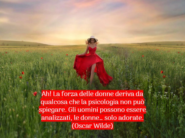 Ah! La forza delle donne deriva da qualcosa che la psicologia non può spiegare. Gli uomini possono essere analizzati, le donne… solo adorate.(Oscar Wilde)