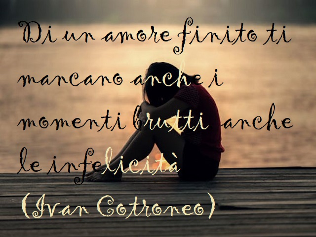 Di un amore finito ti mancano anche i momenti brutti, anche le infelicità. (Ivan Cotroneo)