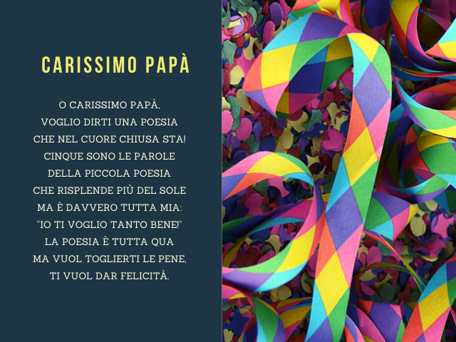 Carissimo papà. O carissimo papà, voglio dirti una poesia che nel cuore chiusa sta! Cinque sono le parole della piccola poesia che risplende più del sole ma è davvero tutta mia: “Io ti voglio tanto bene!” La poesia è tutta qua ma vuol toglierti le pene, t