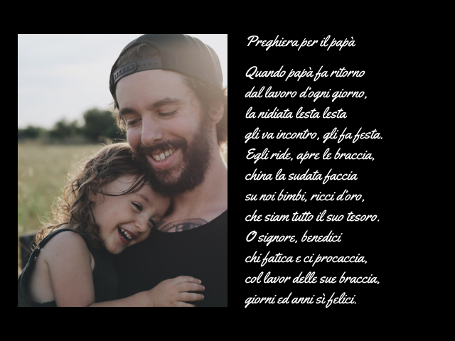 Preghiera per il papà. Quando papà fa ritorno dal lavoro d’ogni giorno, la nidiata lesta lesta gli va incontro, gli fa festa. Egli ride, apre le braccia, china la sudata faccia su noi bimbi, ricci d’oro, che siam tutto il suo tesoro. O signore, benedici c