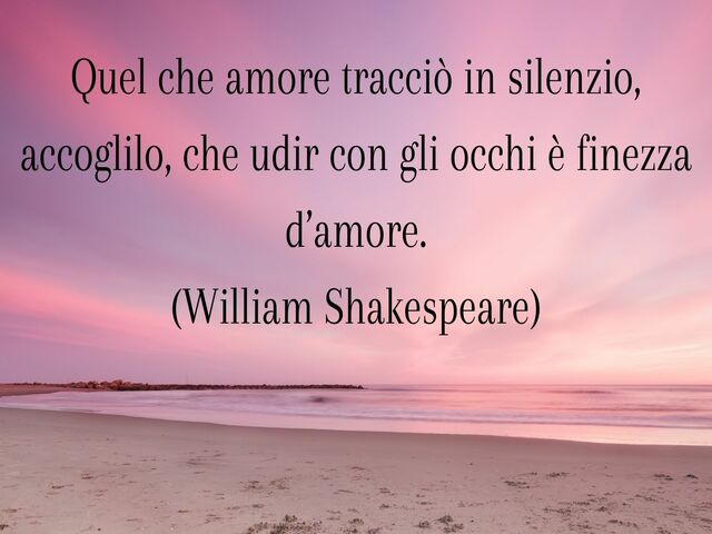 Quel che amore tracciò in silenzio, accoglilo, che udir con gli occhi è finezza d’amore.(William Shakespeare)