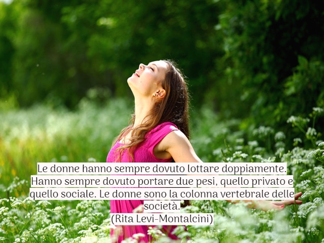 Le donne hanno sempre dovuto lottare doppiamente. Hanno sempre dovuto portare due pesi, quello privato e quello sociale. Le donne sono la colonna vertebrale delle società.(Rita Levi-Montalcini)