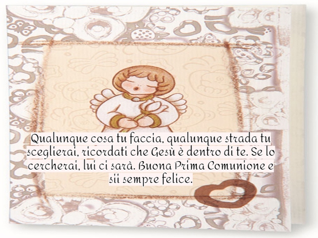 Qualunque cosa tu faccia, qualunque strada tu sceglierai, ricordati che Gesù è dentro di te. Se lo cercherai, lui ci sarà. Buona Prima Comunione e sii sempre felice.