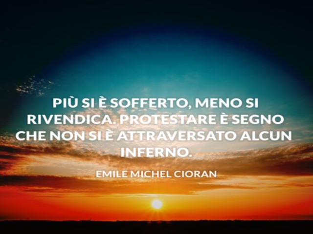 Più si è sofferto meno si rivendica. Protestare è segno che non si è attraversato alcun inferno. Emile Michel Cioran
