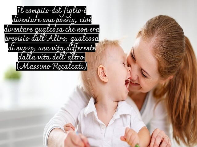 Il compito del figlio è diventare una poesia, cioè diventare qualcosa che non era previsto dall’Altro, qualcosa di nuovo, una vita differente dalla vita dell’altro.(Massimo Recalcati)