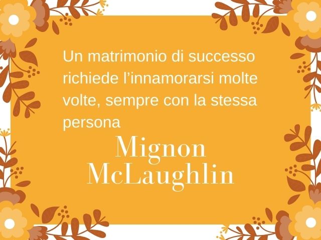 Un matrimonio di successo richiede l’innamorarsi molte volte, sempre con la stessa persona.(Mignon McLaughlin)
