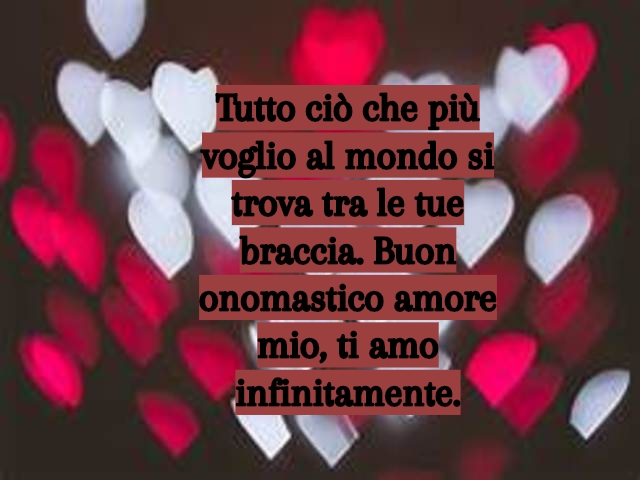 Tutto ciò che più voglio al mondo si trova tra le tue braccia. Buon onomastico amore mio, ti amo infinitamente.