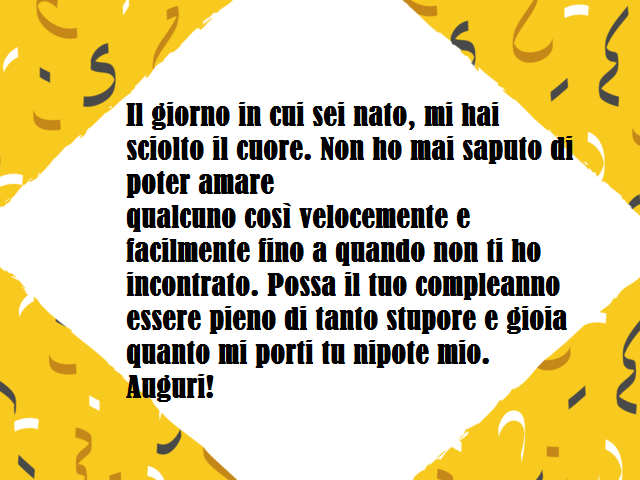 Il giorno in cui sei nato, mi hai sciolto il cuore. Non ho mai saputo di poter amarequalcuno così velocemente e facilmente fino a quando non ti ho incontrato. Possa il tuo compleanno essere pieno di tanto stupore e gioia quanto mi porti tu nipote mio. Aug
