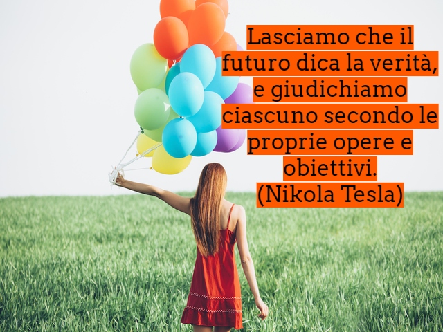 Lasciamo che il futuro dica la verità, e giudichiamo ciascuno secondo le proprie opere e obiettivi.(Nikola Tesla)