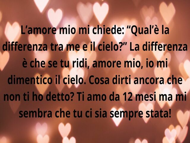 L’amore mio mi chiede: “Qual’è la differenza tra me e il cielo?” La differenza è che se tu ridi, amore mio, io mi dimentico il cielo. Cosa dirti ancora che non ti ho detto? Ti amo da 12 mesi ma mi sembra che tu ci sia sempre stata!