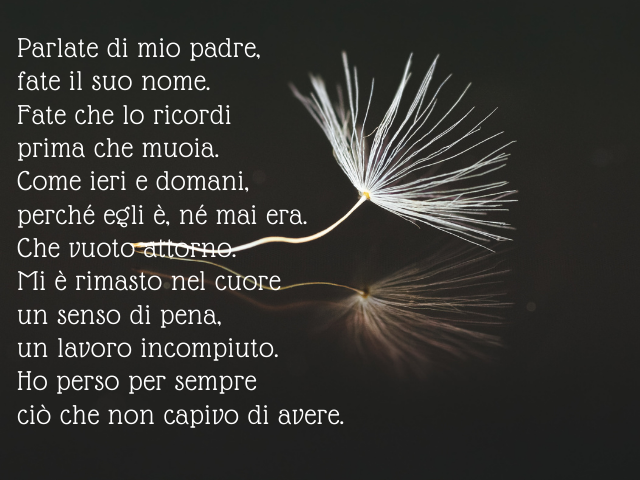 Parlate di mio padre, fate il suo nome. Fate che lo ricordi prima che muoia. Come ieri e domani, perché egli è, né mai era. Che vuoto attorno. Mi è rimasto nel cuore un senso di pena, un lavoro incompiuto. Ho perso per sempre ciò che non capivo di avere.