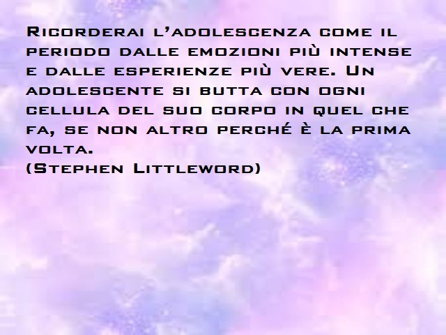 Ricorderai l'adolescenza come il periodo dalle emozioni più intense e dalle esperienze più vere. Un adolescente si butta con ogni cellula del suo corpo in quel che fa, se non altro perché è la prima volta. (Stephen Littleword)