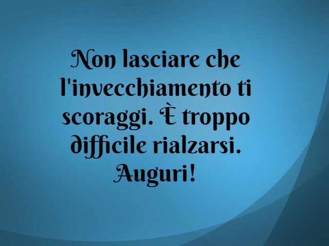 Non lasciare che l'invecchiamento ti scoraggi. È troppo difficile rialzarsi. Auguri!