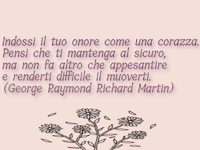 Indossi il tuo onore come una corazza. Pensi che ti mantenga al sicuro, ma non fa altro che appesantire e renderti difficile il muoverti. (George Raymond Richard Martin)