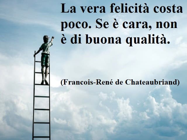 La vera felicità costa poco. Se è cara, non è di buona qualità.(Francois-René de Chateaubriand)