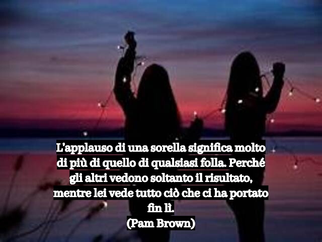 L’applauso di una sorella significa molto di più di quello di qualsiasi folla. Perché gli altri vedono soltanto il risultato, mentre lei vede tutto ciò che ci ha portato fin lì.(Pam Brown)