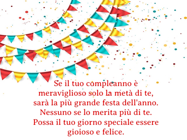 Se il tuo compleanno è meraviglioso solo la metà di te, sarà la più grande festa dell'anno. Nessuno se lo merita più di te. Possa il tuo giorno speciale essere gioioso e felice.
