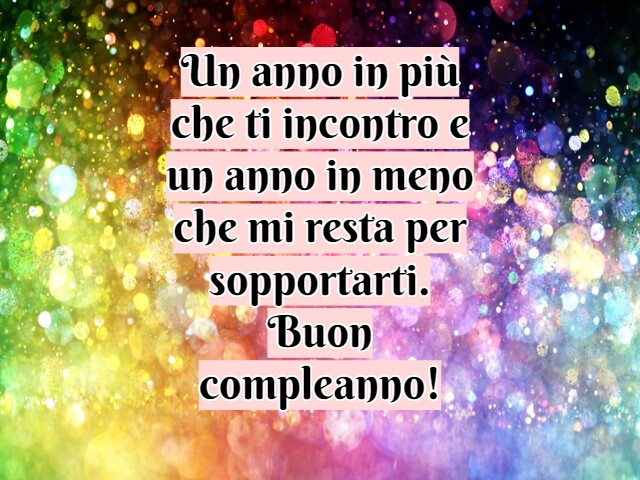 Un anno in più che ti incontro e un anno in meno che mi resta per sopportarti. Buon compleanno!