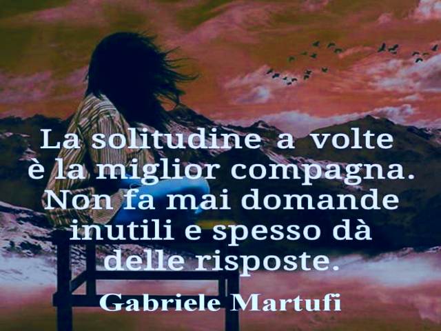 La solitudine a volte è la migliore compagnia. Non fa mai domande inutile e spesso dà delle risposte. (Gabriele Martufi)