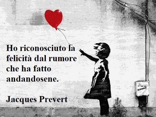 Ho riconosciuto la felicità dal rumore che ha fatto andandosene.(Jacques Prevert)