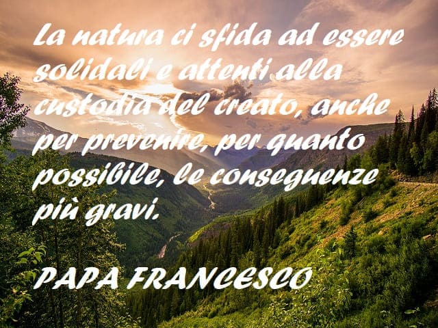 La natura ci sfida a essere solidali e attenti alla custodia del creato, anche per prevenire, per quanto possibile, le conseguenze più gravi. (Papa Francesco)