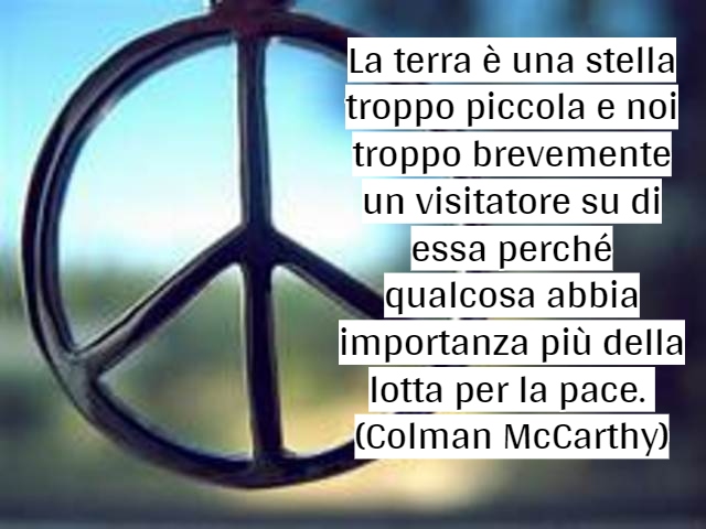 La terra è una stella troppo piccola e noi troppo brevemente un visitatore su di essa perché qualcosa abbia importanza più della lotta per la pace. (Colman McCarthy)