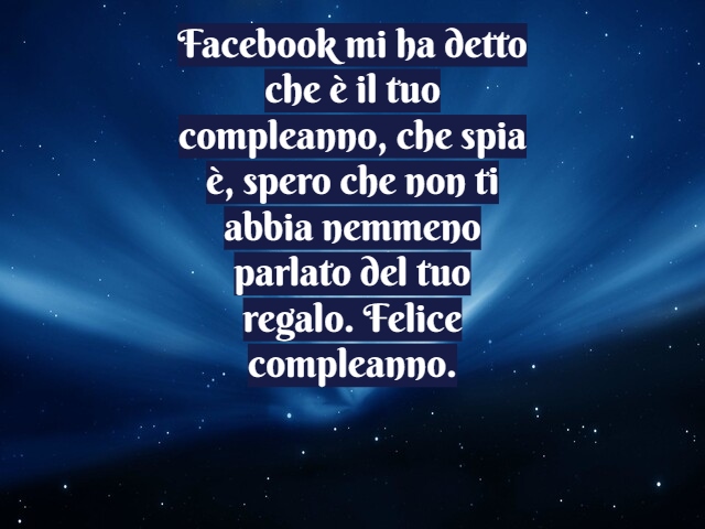 Facebook mi ha detto che è il tuo compleanno, che spia è, spero che non ti abbia nemmeno parlato del tuo regalo. Felice compleanno.