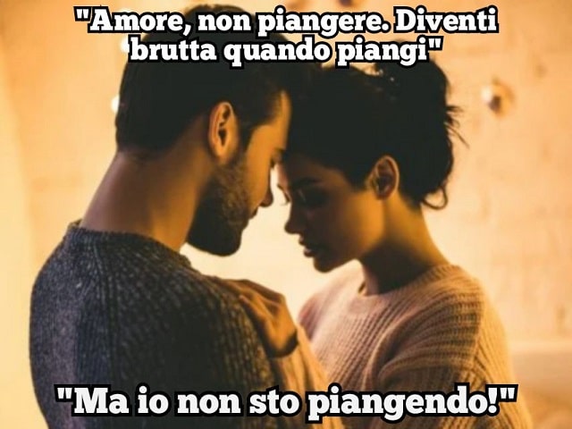 "Amore, non piangere. Diventi brutta quando piangi.""Ma io non sto piangendo!"