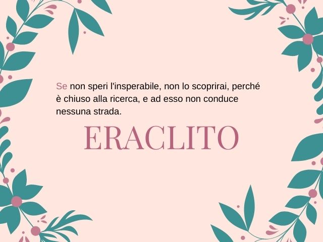 Se non speri l'insperabile, non lo scoprirai, perché è chiuso alla ricerca, e ad esso non conduce nessuna strada.(Eraclito)