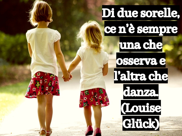 Di due sorelle, ce n’è sempre una che osserva e l’altra che danza.(Louise Glück)