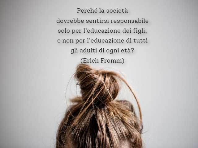Perché la società dovrebbe sentirsi responsabile solo per l’educazione dei figli, e non per l’educazione di tutti gli adulti di ogni età?(Erich Fromm)