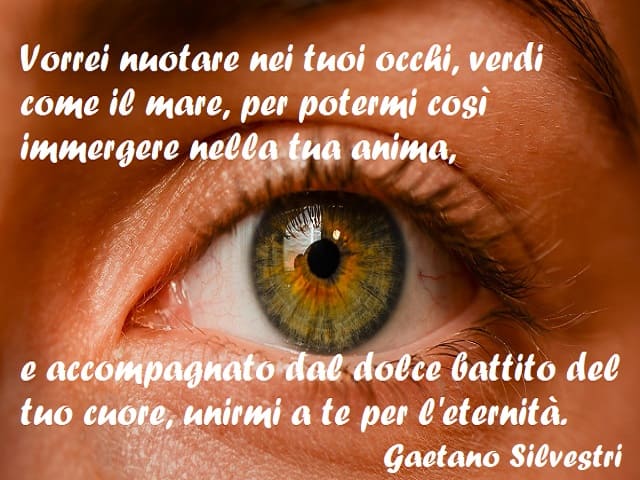 Vorrei nuotare nei tuoi occhi, verdi come il mare, per potermi così immergere nella tua anima, e accompagnato dal dolce battito del tuo cuore, unirmi a te per l'eternità. (Gaetano Silvestri)