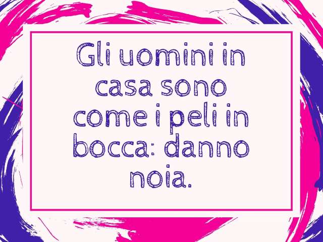 Gli uomini in casa sono come i peli in bocca: danno noia.