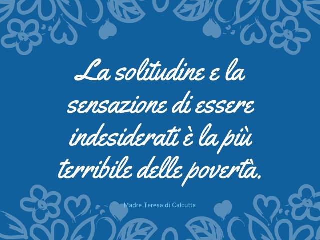 La solitudine e la sensazione di essere indesiderati è la più terribile delle povertà. Madre Teresa di Calcutta