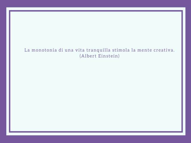 La monotonia di una vita tranquilla stimola la mente creativa (Albert Einstein)