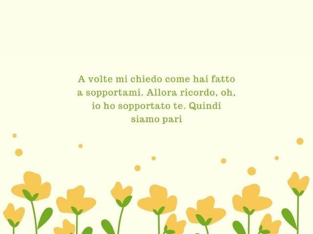 A volte mi chiedo come hai fatto a sopportarmi. Allora ricordo, oh, io ho sopportato te. Quindi siamo pari.