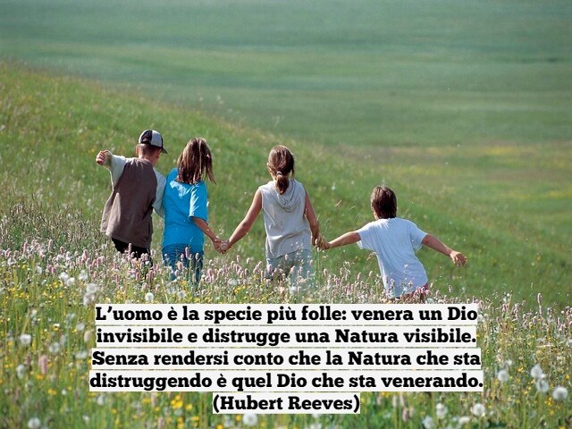 L’uomo è la specie più folle: venera un Dio invisibile e distrugge una Natura visibile.Senza rendersi conto che la Natura che sta distruggendo è quel Dio che sta venerando.(Hubert Reeves)
