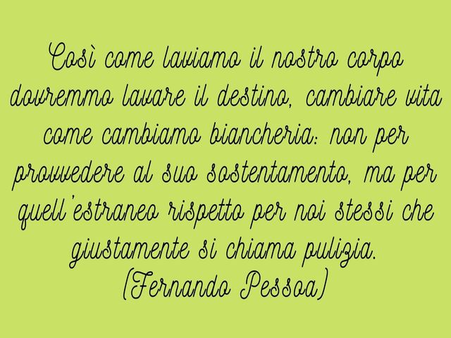 Così come laviamo il nostro corpo dovremmo lavare il destino, cambiare vita come cambiamo biancheria: non per provvedere al suo sostentamento, ma per quell’estraneo rispetto per noi stessi che giustamente si chiama pulizia.(Fernando Pessoa)