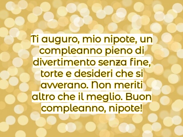 Ti auguro, mio nipote, un compleanno pieno di divertimento senza fine, torte e desideri che si avverano. Non meriti altro che il meglio. Buon compleanno, nipote!