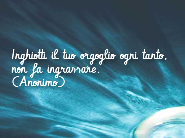 Inghiotti il tuo orgoglio ogni tanto, non fa ingrassare. (Anonimo)