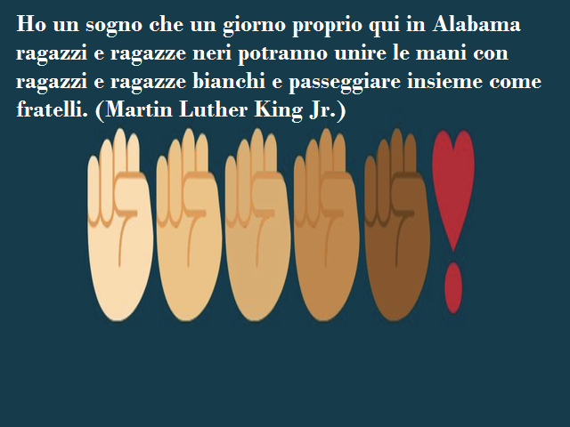 Ho un sogno che un giorno proprio qui in Alabama ragazzi e ragazze neri potranno unire le mani con ragazzi e ragazze bianchi e passeggiare insieme come fratelli. (Martin Luther King Jr.)
