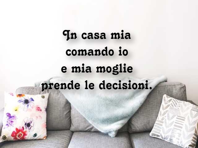 In casa mia comando io e mia moglie prende le decisioni.